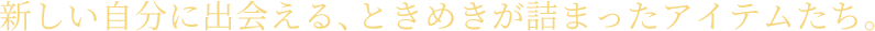 新しい自分に出会える、ときめきが詰まったアイテムたち。