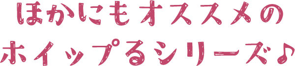 ほかにもおすすめのホイップるシリーズ