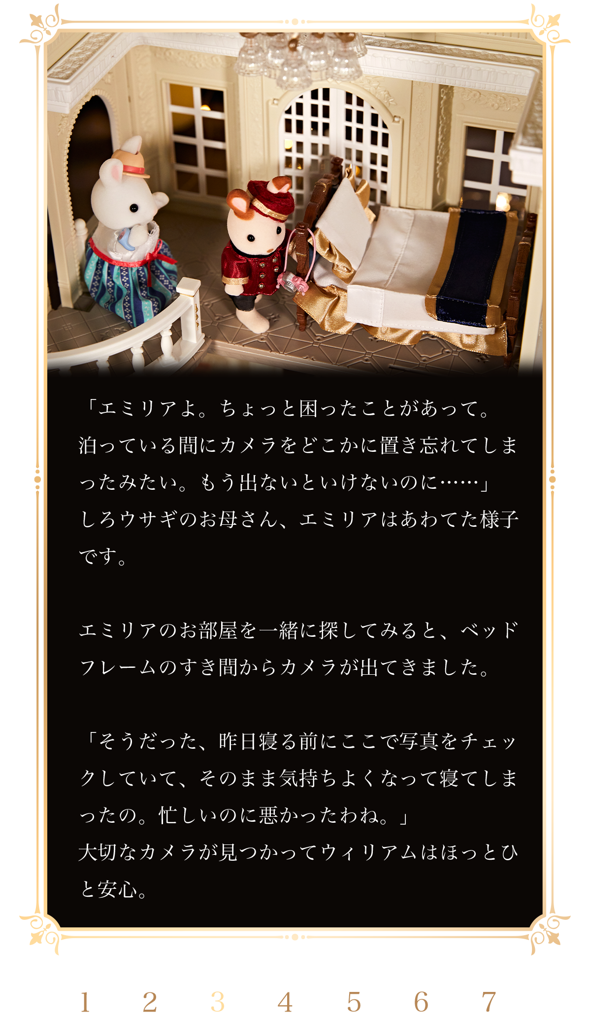 「エミリアよ。ちょっと困ったことがあって。泊っている間にカメラをどこかに置き忘れてしまったみたい。もう出ないといけないのに……」しろウサギのお母さん、エミリアはあわてた様子です。エミリアのお部屋を一緒に探してみると、ベッドフレームのすき間からカメラが出てきました。「そうだった、昨日寝る前にここで写真をチェックしていて、そのまま気持ちよくなって寝てしまったの。忙しいのに悪かったわね。」大切なカメラが見つかってウィリアムはほっとひと安心。