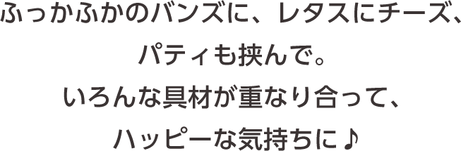ふっかふかのバンズに、レタスにチーズ、パティも挟んで。いろんな具材が重なり合って、ハッピーな気持ちに♪