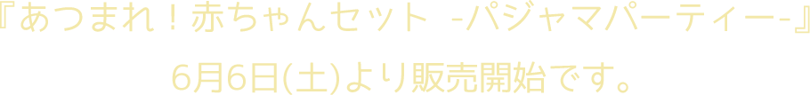 『あつまれ！赤ちゃんセット-パジャマパーティー-』6月6日（土）より販売開始です。