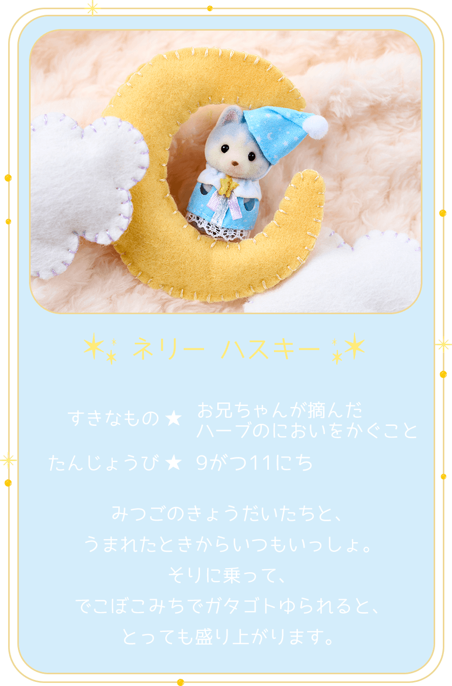 ネリー ハスキー すきなもの お兄ちゃんが摘んだハーブのにおいをかぐこと たんじょうび 9がつ11にち みつごのきょうだいたちと、うまれたときからいつもいっしょ。そりに乗って、でこぼこみちでガタゴトゆられると、とっても盛り上がります。