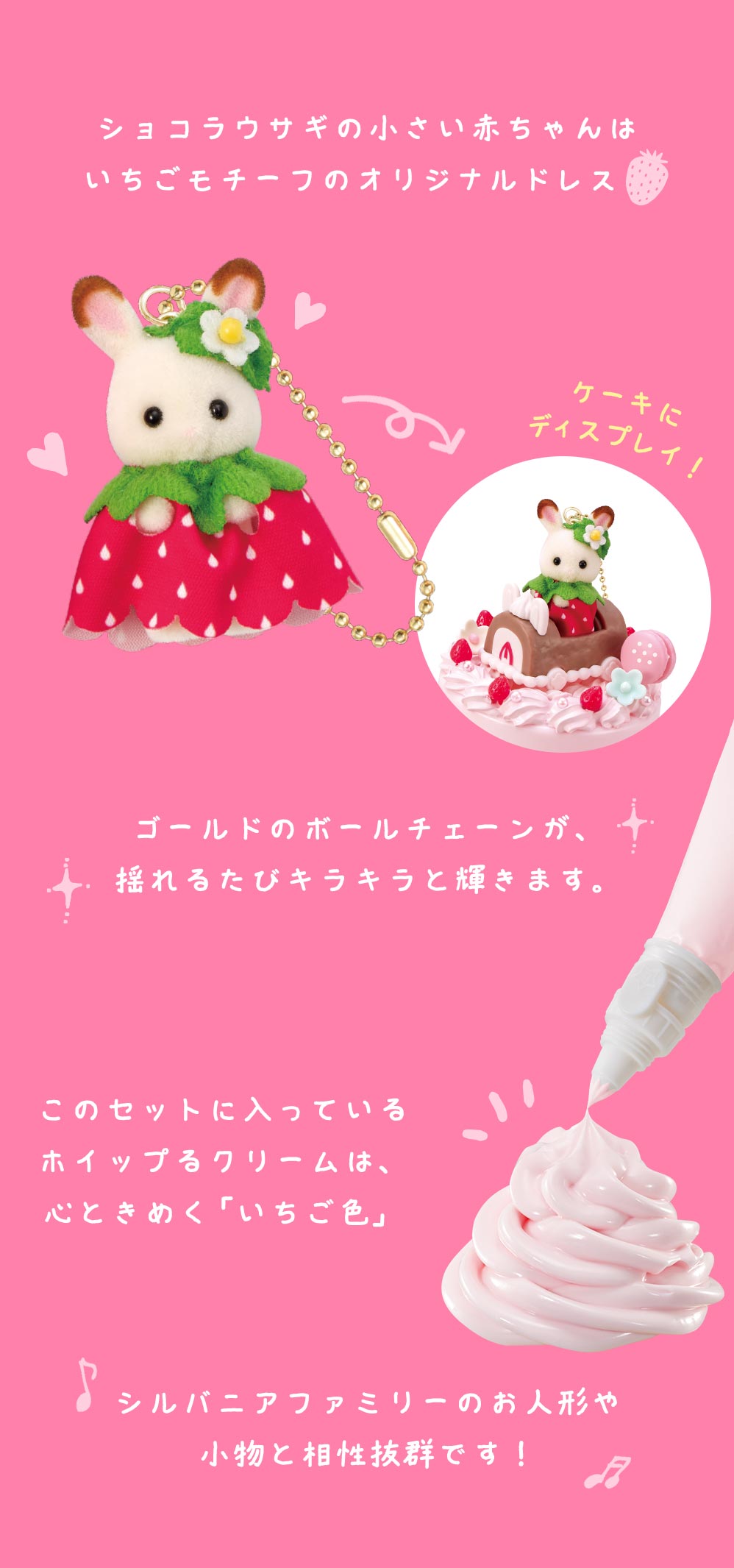 ショコラウサギの小さい赤ちゃんはいちごモチーフのオリジナルドレス。ゴールドのボールチェーンが、揺れるたびキラキラと輝きます。このセットに入っているホイップ流クリームは、心ときめく「いちご色」シルバニアファミリーのお人形や小物と相性抜群です！