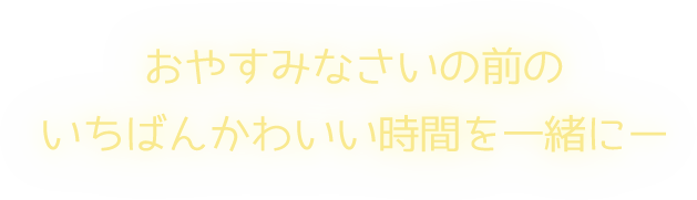 おやすみなさいの前のいちばんかわいい時間を一緒に