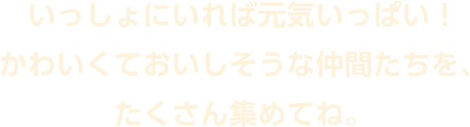 いっしょにいれば元気いっぱい！かわいくておいしそうな仲間たちを、たくさん集めてね。