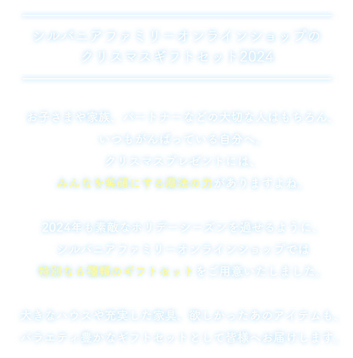 大切なお子さまやお世話になったあの人。笑顔を見たいお友だち、そしていつも頑張っている自分に。相手を想って選んだクリスマスプレゼントが、もっと長く、もっと豊かに楽しんでいただけますように。シルバニアファミリー オンラインショップでは、クリスマスプレゼントに最適なバラエティー豊かな6種類のギフトセットをご用意しました。