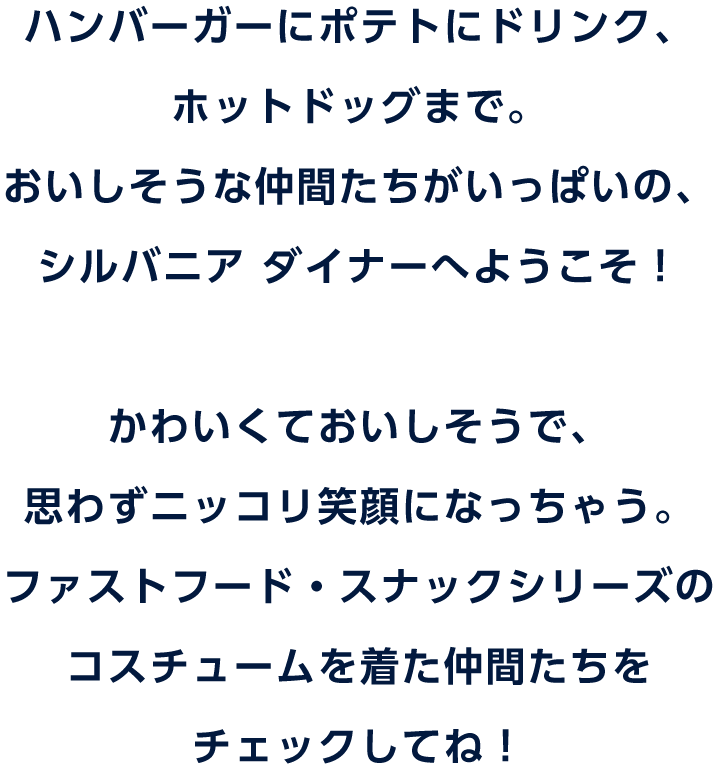 ハンバーガーにポテトにドリンク、ホットドッグまで。おいしそうな仲間たちがいっぱいの、シルバニア ダイナーへようこそ！かわいくておいしそうで、思わずニッコリ笑顔になっちゃう。ファストフード・スナックシリーズのコスチュームを着た仲間たちをチェックしてね！