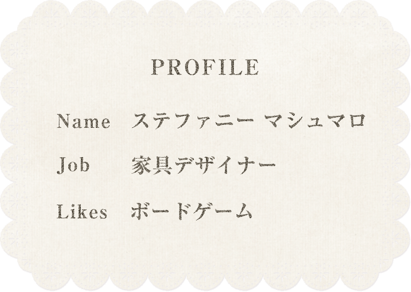 profile Name ステファニーマシュマロ Job 家具デザイナー Likes ボードゲーム
